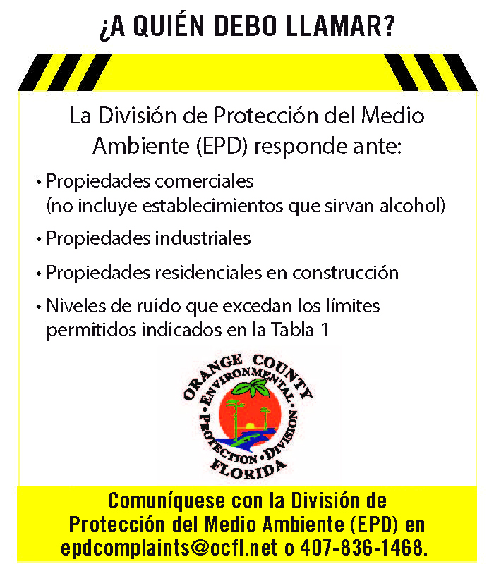 La División de Protección del Medio Ambiente (EPD) responde a: Propiedades comerciales (no incluye establecimientos que expenden alcohol), propiedades industriales, propiedades residenciales en construcción, niveles de ruido que superan los límites permitidos indicados en la Tabla 1. División de Protección del Medio Ambiente (EPD) en epdcomplaints@ocfl.net o 407-836-1468.